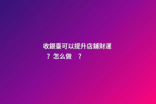 收銀臺可以提升店鋪財運？怎么做？